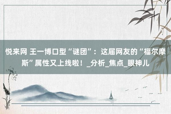 悦来网 王一博口型“谜团”：这届网友的“福尔摩斯”属性又上线啦！_分析_焦点_眼神儿