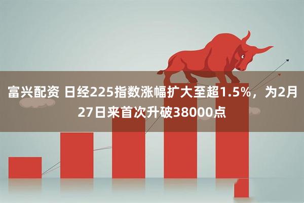 富兴配资 日经225指数涨幅扩大至超1.5%，为2月27日来首次升破38000点