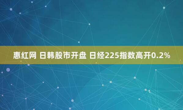 惠红网 日韩股市开盘 日经225指数高开0.2%