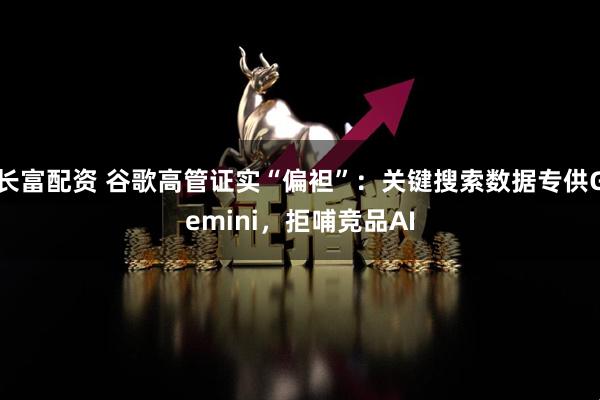 长富配资 谷歌高管证实“偏袒”：关键搜索数据专供Gemini，拒哺竞品AI