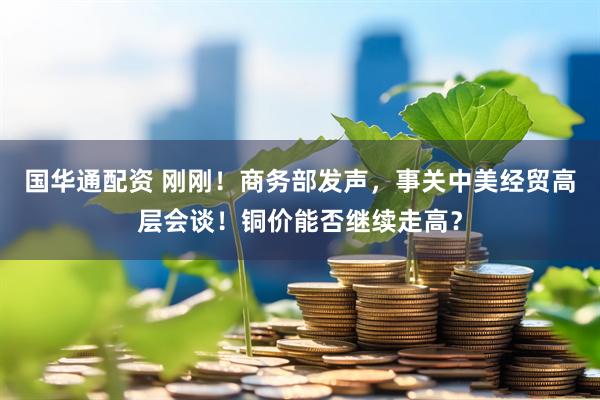 国华通配资 刚刚！商务部发声，事关中美经贸高层会谈！铜价能否继续走高？