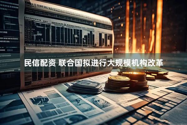 民信配资 联合国拟进行大规模机构改革