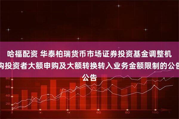 哈福配资 华泰柏瑞货币市场证券投资基金调整机构投资者大额申购及大额转换转入业务金额限制的公告