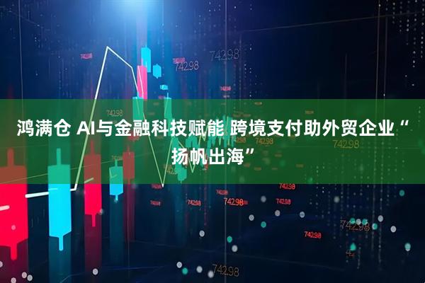 鸿满仓 AI与金融科技赋能 跨境支付助外贸企业“扬帆出海”