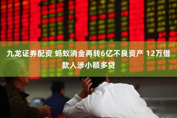 九龙证券配资 蚂蚁消金再转6亿不良资产 12万借款人涉小额多贷