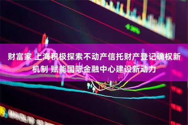 财富家 上海积极探索不动产信托财产登记确权新机制 赋能国际金融中心建设新动力