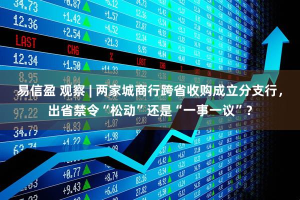 易信盈 观察 | 两家城商行跨省收购成立分支行，出省禁令“松动”还是“一事一议”？