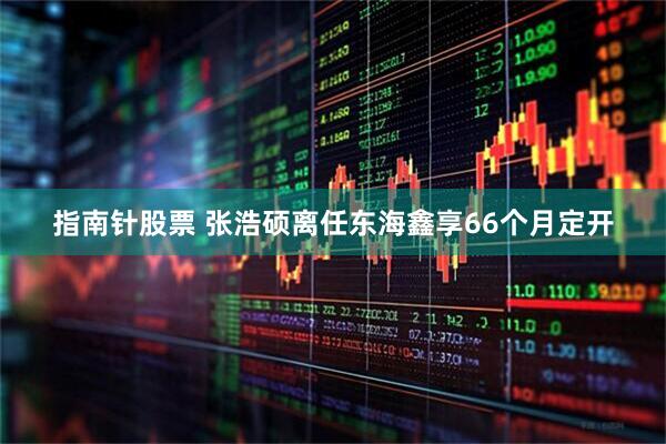 指南针股票 张浩硕离任东海鑫享66个月定开