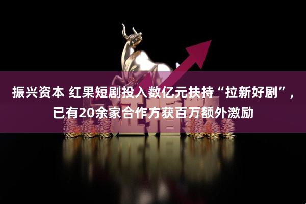 振兴资本 红果短剧投入数亿元扶持“拉新好剧”，已有20余家合作方获百万额外激励