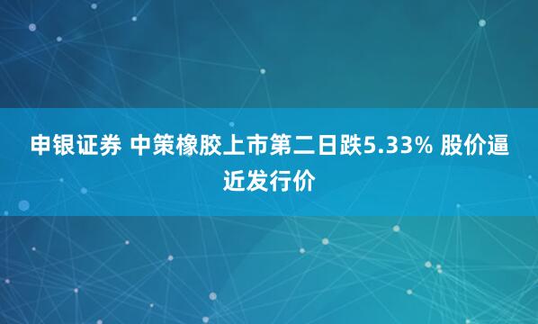 申银证券 中策橡胶上市第二日跌5.33% 股价逼近发行价