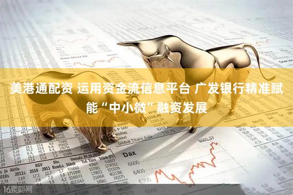 美港通配资 运用资金流信息平台 广发银行精准赋能“中小微”融资发展