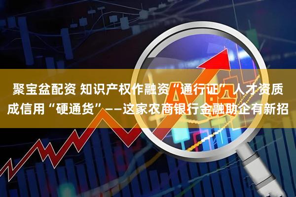 聚宝盆配资 知识产权作融资“通行证” 人才资质成信用“硬通货”——这家农商银行金融助企有新招
