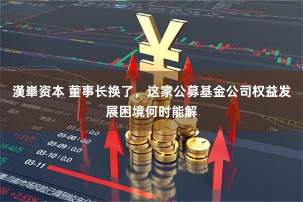 漢崋资本 董事长换了，这家公募基金公司权益发展困境何时能解