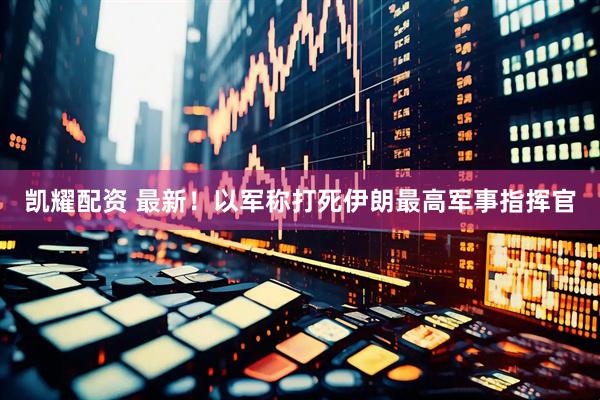 凯耀配资 最新！以军称打死伊朗最高军事指挥官