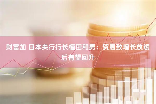 财富加 日本央行行长植田和男：贸易致增长放缓后有望回升