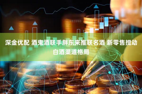 深金优配 酒鬼酒联手胖东来推联名酒 新零售搅动白酒渠道格局