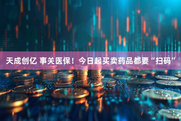 天成创亿 事关医保！今日起买卖药品都要“扫码”