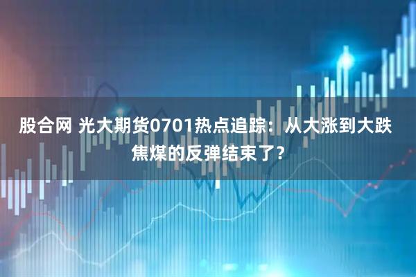 股合网 光大期货0701热点追踪：从大涨到大跌 焦煤的反弹结束了？