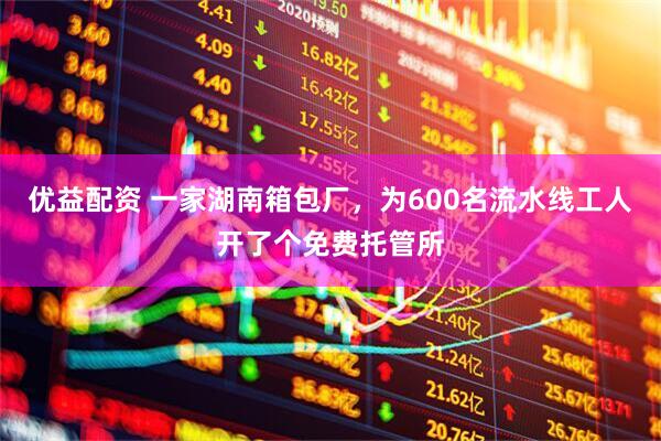 优益配资 一家湖南箱包厂，为600名流水线工人开了个免费托管所