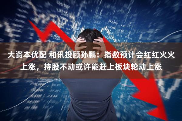 大资本优配 和讯投顾孙鹏：指数预计会红红火火上涨，持股不动或许能赶上板块轮动上涨