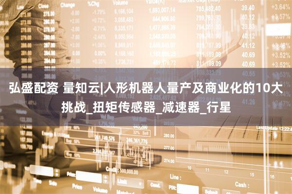 弘盛配资 量知云|人形机器人量产及商业化的10大挑战_扭矩传感器_减速器_行星