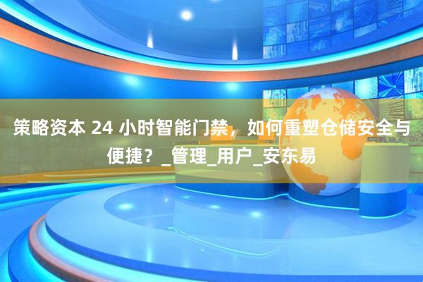 策略资本 24 小时智能门禁，如何重塑仓储安全与便捷？_管理_用户_安东易