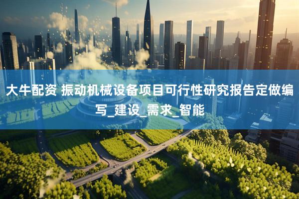 大牛配资 振动机械设备项目可行性研究报告定做编写_建设_需求_智能