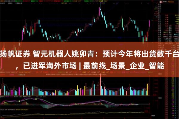 扬帆证券 智元机器人姚卯青：预计今年将出货数千台，已进军海外市场 | 最前线_场景_企业_智能