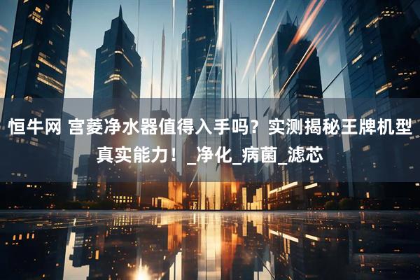恒牛网 宫菱净水器值得入手吗？实测揭秘王牌机型真实能力！_净化_病菌_滤芯