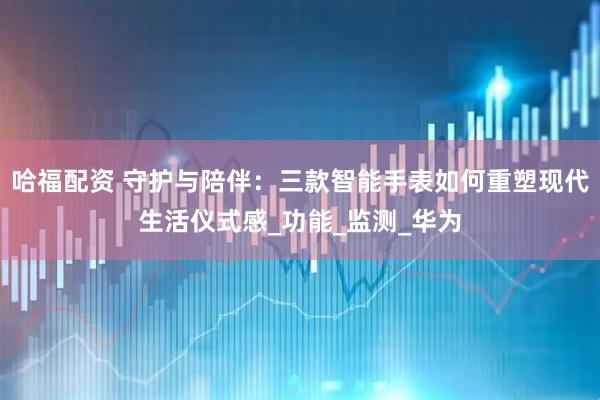 哈福配资 守护与陪伴：三款智能手表如何重塑现代生活仪式感_功能_监测_华为