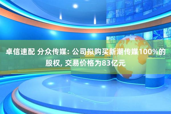 卓信速配 分众传媒: 公司拟购买新潮传媒100%的股权, 交易价格为83亿元