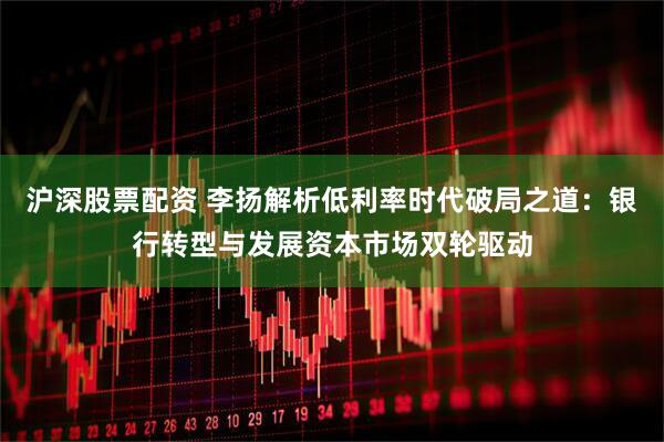 沪深股票配资 李扬解析低利率时代破局之道：银行转型与发展资本市场双轮驱动