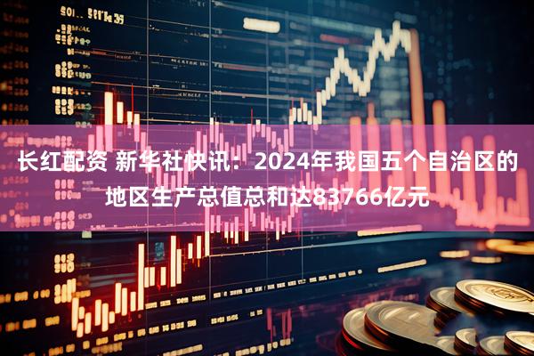 长红配资 新华社快讯：2024年我国五个自治区的地区生产总值总和达83766亿元