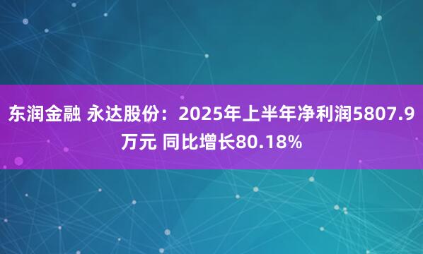 东润金融 永达股份：2025年上半年净利润5807.9万元 同比增长80.18%