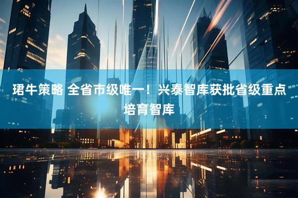 珺牛策略 全省市级唯一！兴泰智库获批省级重点培育智库