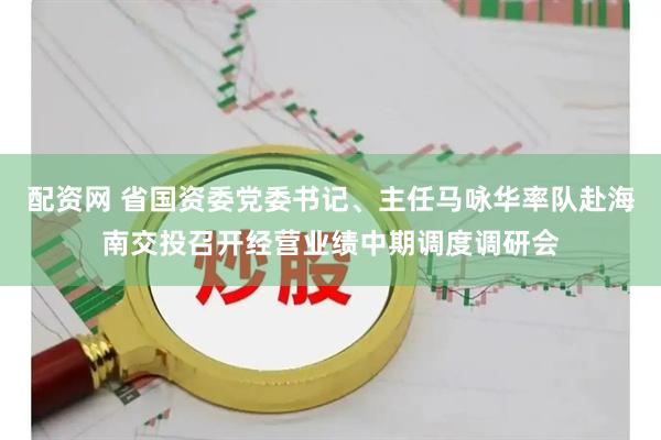 配资网 省国资委党委书记、主任马咏华率队赴海南交投召开经营业绩中期调度调研会
