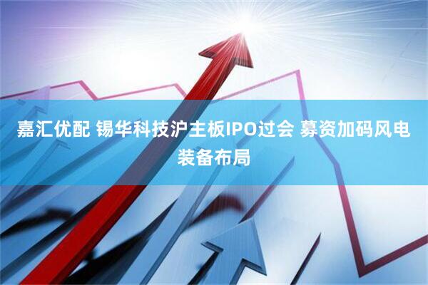 嘉汇优配 锡华科技沪主板IPO过会 募资加码风电装备布局