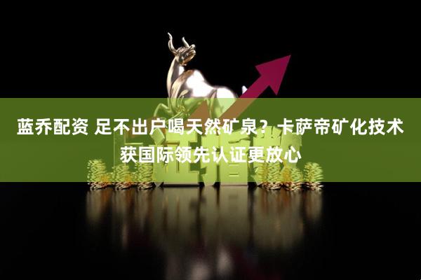 蓝乔配资 足不出户喝天然矿泉？卡萨帝矿化技术获国际领先认证更放心