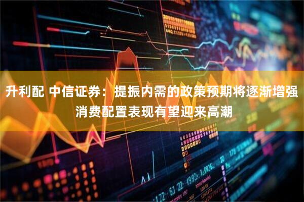升利配 中信证券：提振内需的政策预期将逐渐增强 消费配置表现有望迎来高潮
