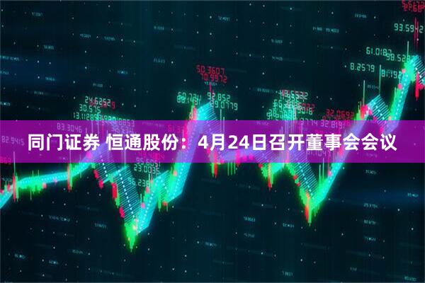 同门证券 恒通股份：4月24日召开董事会会议