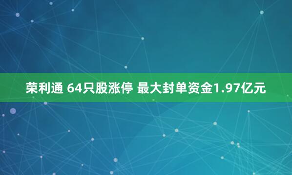 荣利通 64只股涨停 最大封单资金1.97亿元