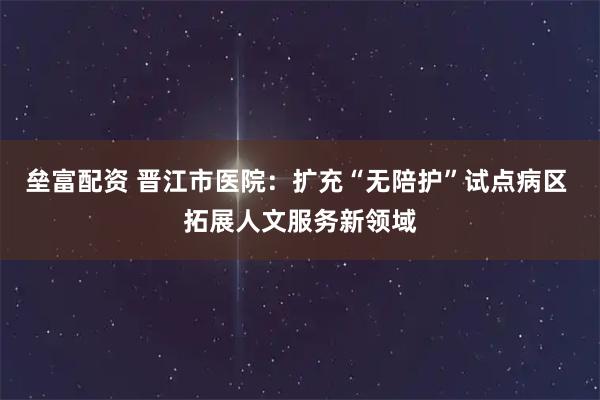 垒富配资 晋江市医院：扩充“无陪护”试点病区 拓展人文服务新领域