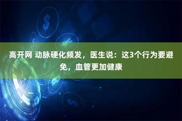 高开网 动脉硬化频发，医生说：这3个行为要避免，血管更加健康