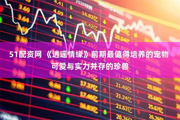 51配资网 《逍遥情缘》前期最值得培养的宠物 可爱与实力并存的珍兽