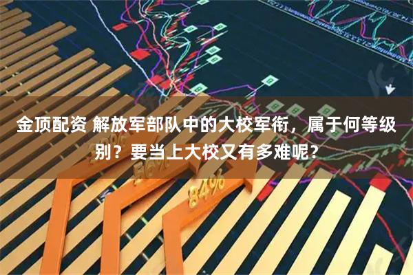 金顶配资 解放军部队中的大校军衔，属于何等级别？要当上大校又有多难呢？