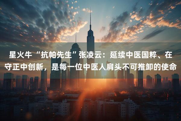 星火牛 “抗帕先生”张凌云：延续中医国粹、在守正中创新，是每一位中医人肩头不可推卸的使命