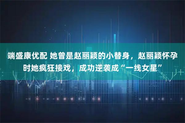 端盛康优配 她曾是赵丽颖的小替身，赵丽颖怀孕时她疯狂接戏，成功逆袭成“一线女星”