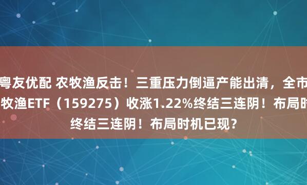 粤友优配 农牧渔反击！三重压力倒逼产能出清，全市场唯一农牧渔ETF（159275）收涨1.22%终结三连阴！布局时机已现？