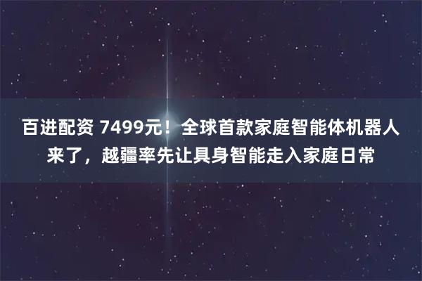 百进配资 7499元！全球首款家庭智能体机器人来了，越疆率先让具身智能走入家庭日常