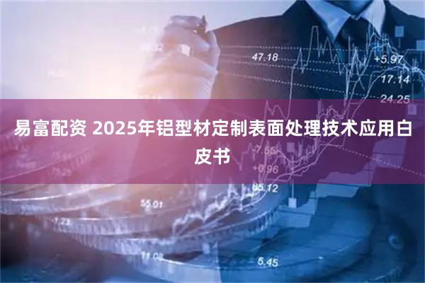 易富配资 2025年铝型材定制表面处理技术应用白皮书